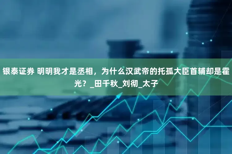 银泰证券 明明我才是丞相，为什么汉武帝的托孤大臣首辅却是霍光？_田千秋_刘彻_太子