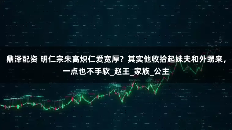 鼎泽配资 明仁宗朱高炽仁爱宽厚？其实他收拾起妹夫和外甥来，一点也不手软_赵王_家族_公主