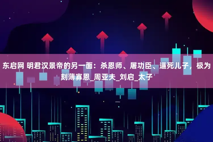 东启网 明君汉景帝的另一面：杀恩师、屠功臣、逼死儿子，极为刻薄寡恩_周亚夫_刘启_太子