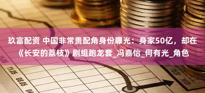 玖富配资 中国非常贵配角身份曝光：身家50亿，却在《长安的荔枝》剧组跑龙套_冯嘉怡_何有光_角色