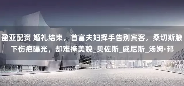 盈亚配资 婚礼结束，首富夫妇挥手告别宾客，桑切斯腋下伤疤曝光，却难掩美貌_贝佐斯_威尼斯_汤姆·邦