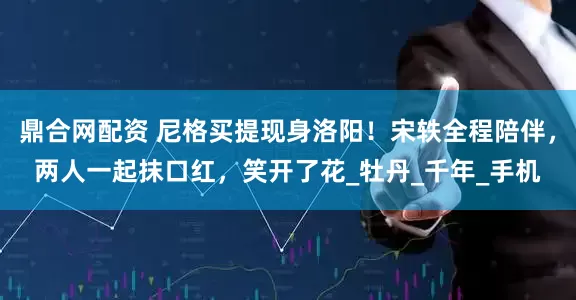 鼎合网配资 尼格买提现身洛阳！宋轶全程陪伴，两人一起抹口红，笑开了花_牡丹_千年_手机