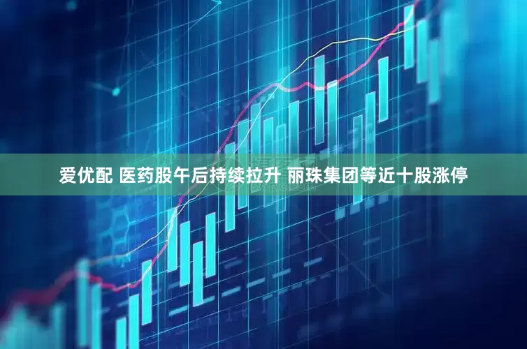 爱优配 医药股午后持续拉升 丽珠集团等近十股涨停
