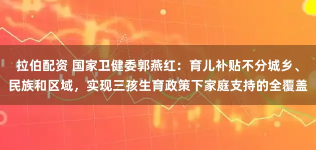 拉伯配资 国家卫健委郭燕红：育儿补贴不分城乡、民族和区域，实现三孩生育政策下家庭支持的全覆盖