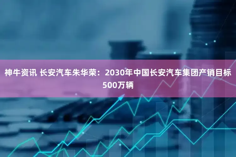 神牛资讯 长安汽车朱华荣：2030年中国长安汽车集团产销目标500万辆