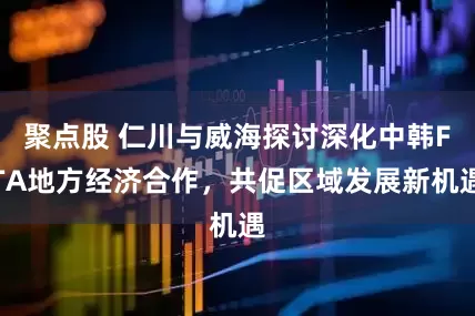 聚点股 仁川与威海探讨深化中韩FTA地方经济合作，共促区域发展新机遇