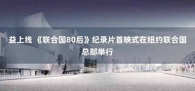 益上线 《联合国80后》纪录片首映式在纽约联合国总部举行