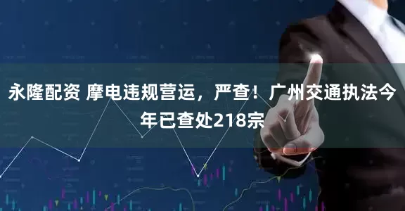 永隆配资 摩电违规营运，严查！广州交通执法今年已查处218宗