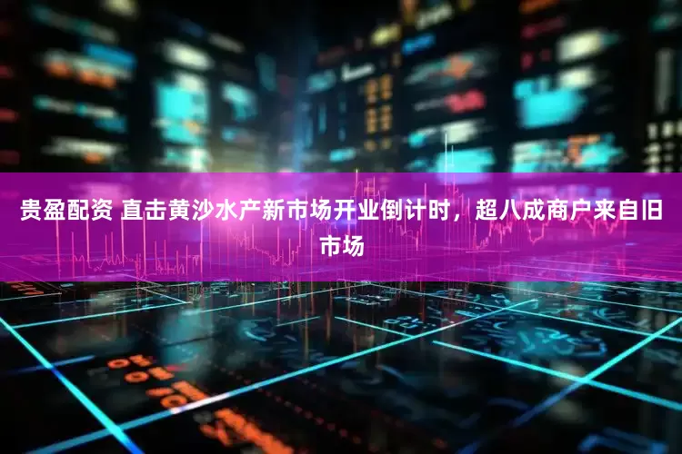 贵盈配资 直击黄沙水产新市场开业倒计时，超八成商户来自旧市场