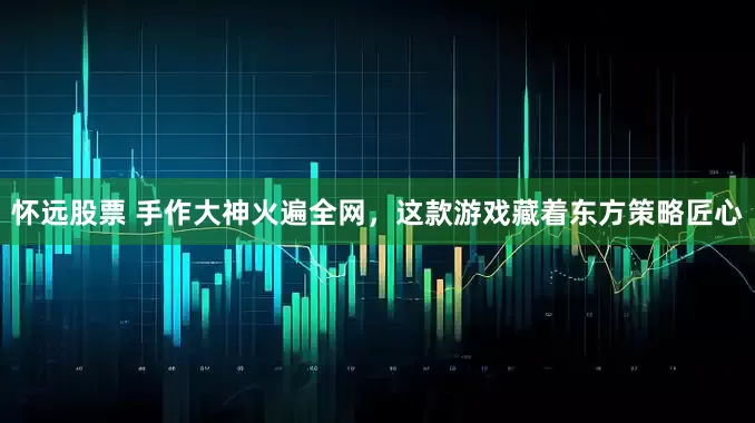怀远股票 手作大神火遍全网，这款游戏藏着东方策略匠心