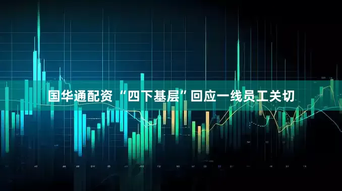 国华通配资 “四下基层”回应一线员工关切
