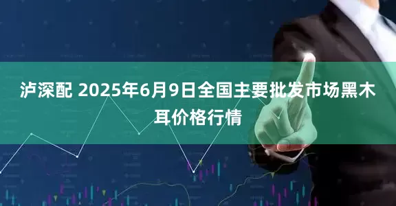泸深配 2025年6月9日全国主要批发市场黑木耳价格行情