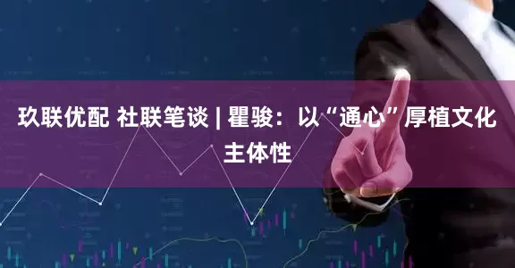 玖联优配 社联笔谈 | 瞿骏：以“通心”厚植文化主体性
