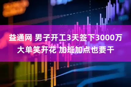 益通网 男子开工3天签下3000万大单笑开花 加班加点也要干
