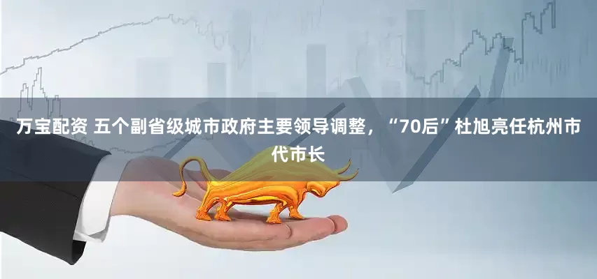 万宝配资 五个副省级城市政府主要领导调整，“70后”杜旭亮任杭州市代市长