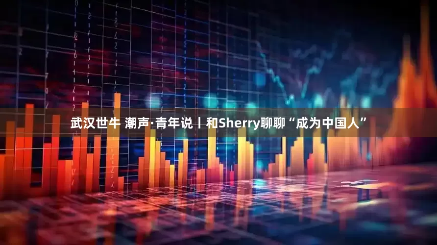 武汉世牛 潮声·青年说丨和Sherry聊聊“成为中国人”