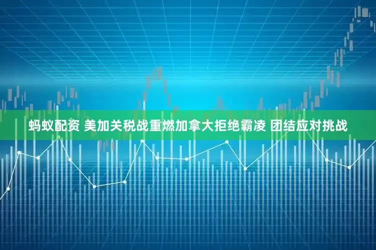 蚂蚁配资 美加关税战重燃加拿大拒绝霸凌 团结应对挑战